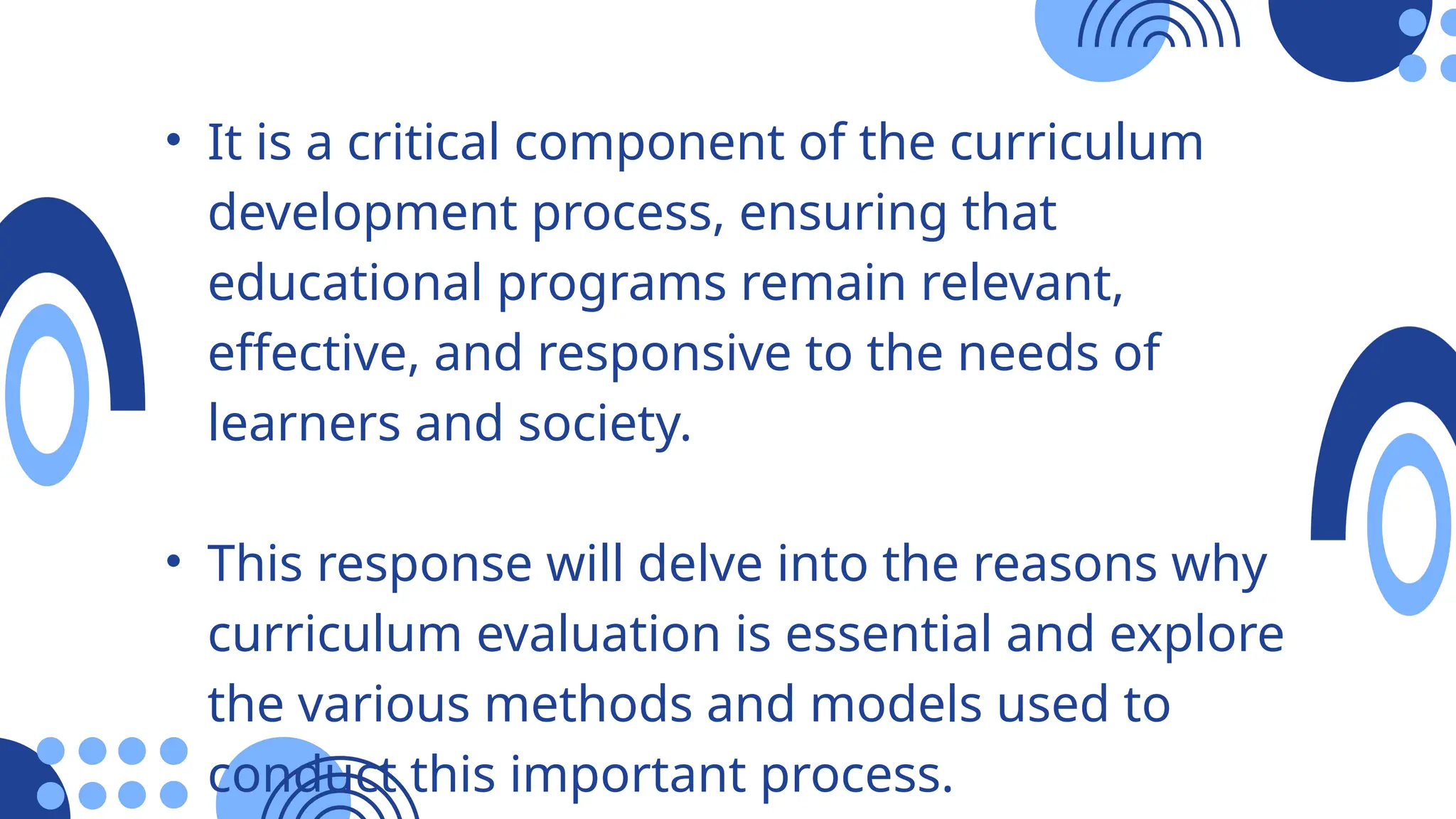 • It is a critical component of the curriculum
development process, ensuring that
educational programs remain relevant,
effective, and responsive to the needs of
learners and society.
• This response will delve into the reasons why
curriculum evaluation is essential and explore
the various methods and models used to
conduct this important process.
 