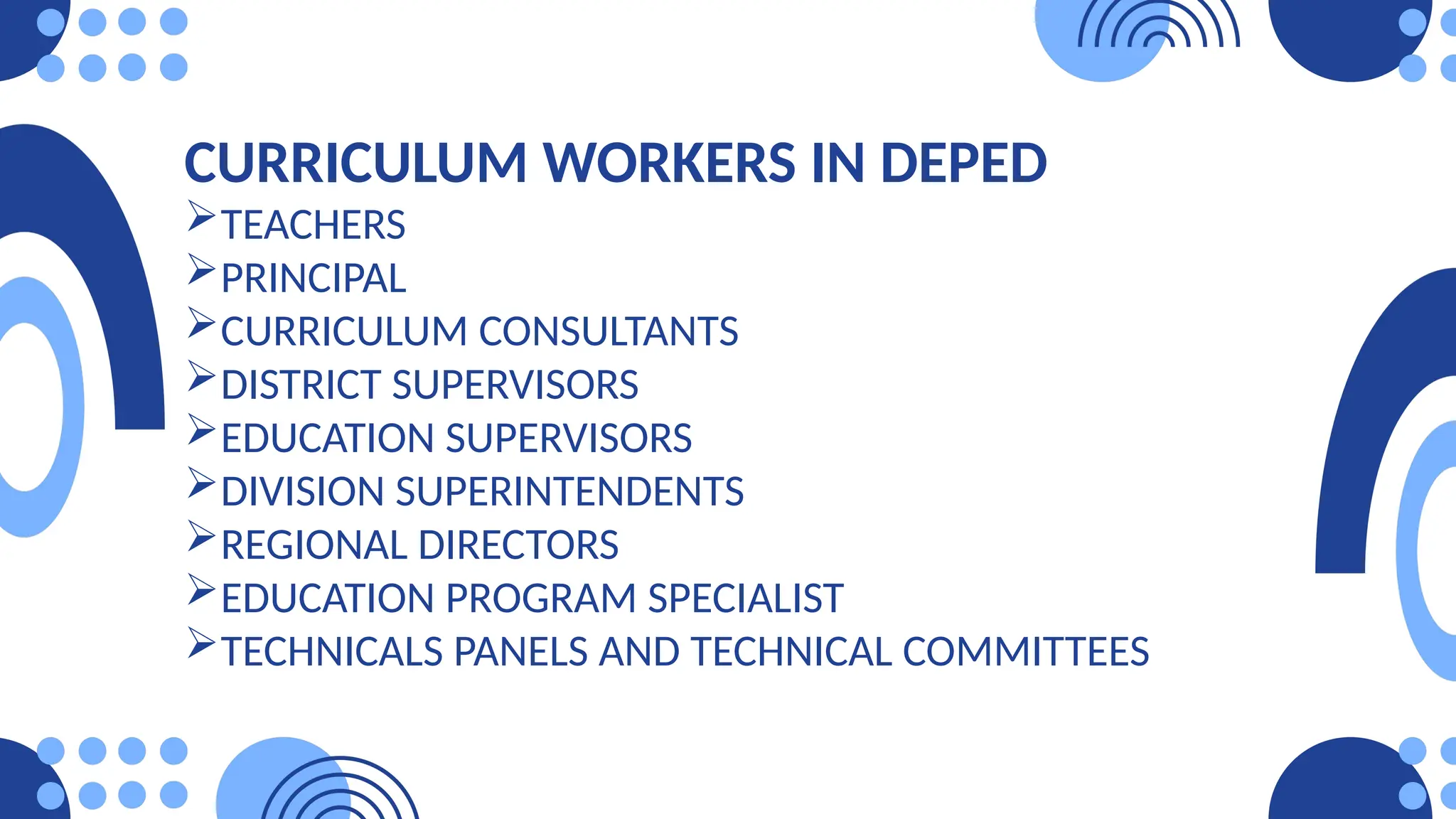CURRICULUM WORKERS IN DEPED
TEACHERS
PRINCIPAL
CURRICULUM CONSULTANTS
DISTRICT SUPERVISORS
EDUCATION SUPERVISORS
DIVISION SUPERINTENDENTS
REGIONAL DIRECTORS
EDUCATION PROGRAM SPECIALIST
TECHNICALS PANELS AND TECHNICAL COMMITTEES
 