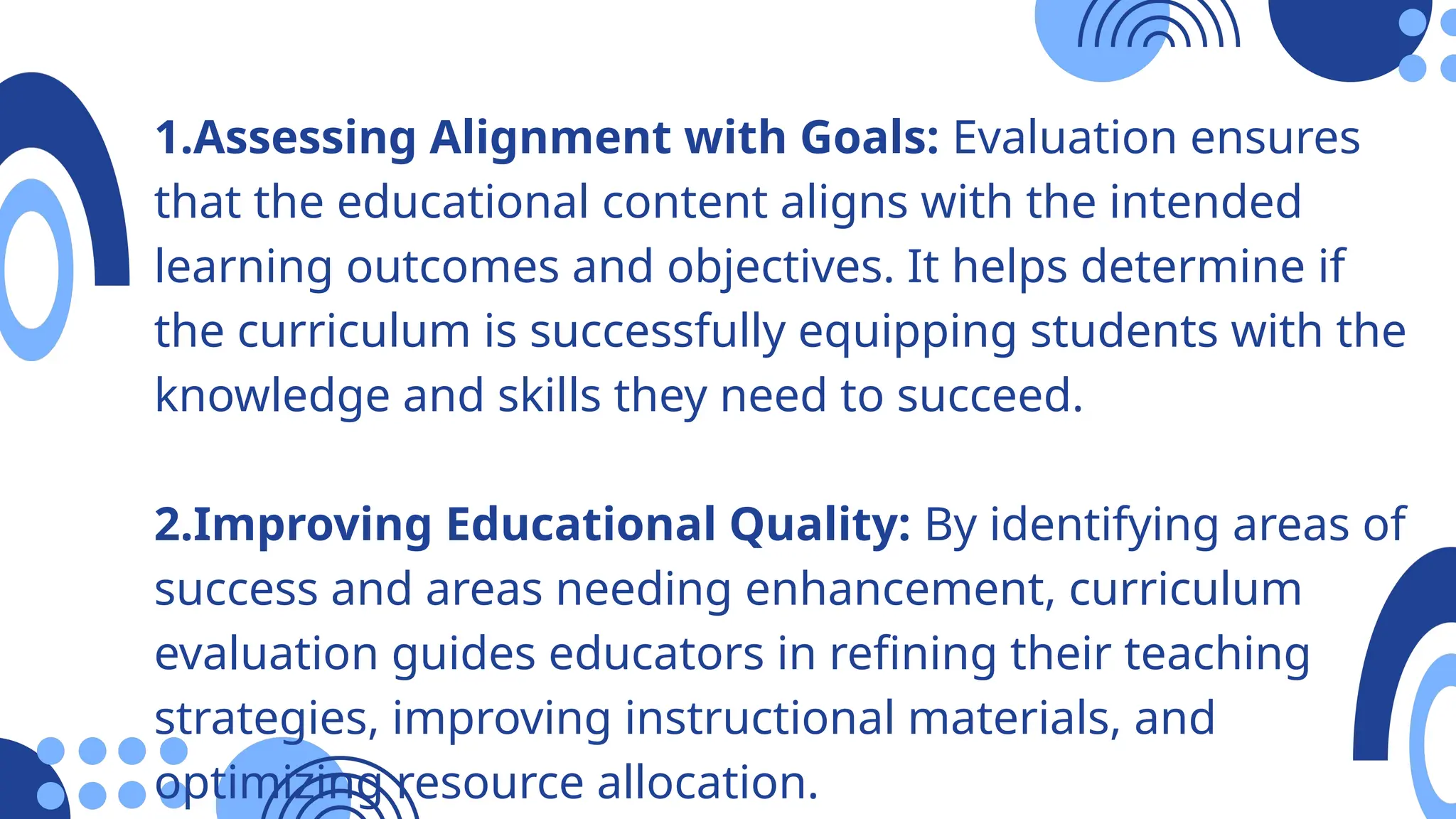 1.Assessing Alignment with Goals: Evaluation ensures
that the educational content aligns with the intended
learning outcomes and objectives. It helps determine if
the curriculum is successfully equipping students with the
knowledge and skills they need to succeed.
2.Improving Educational Quality: By identifying areas of
success and areas needing enhancement, curriculum
evaluation guides educators in refining their teaching
strategies, improving instructional materials, and
optimizing resource allocation.
 