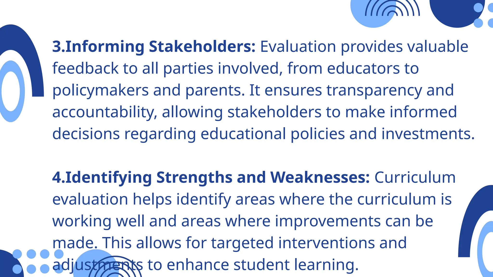3.Informing Stakeholders: Evaluation provides valuable
feedback to all parties involved, from educators to
policymakers and parents. It ensures transparency and
accountability, allowing stakeholders to make informed
decisions regarding educational policies and investments.
4.Identifying Strengths and Weaknesses: Curriculum
evaluation helps identify areas where the curriculum is
working well and areas where improvements can be
made. This allows for targeted interventions and
adjustments to enhance student learning.
 