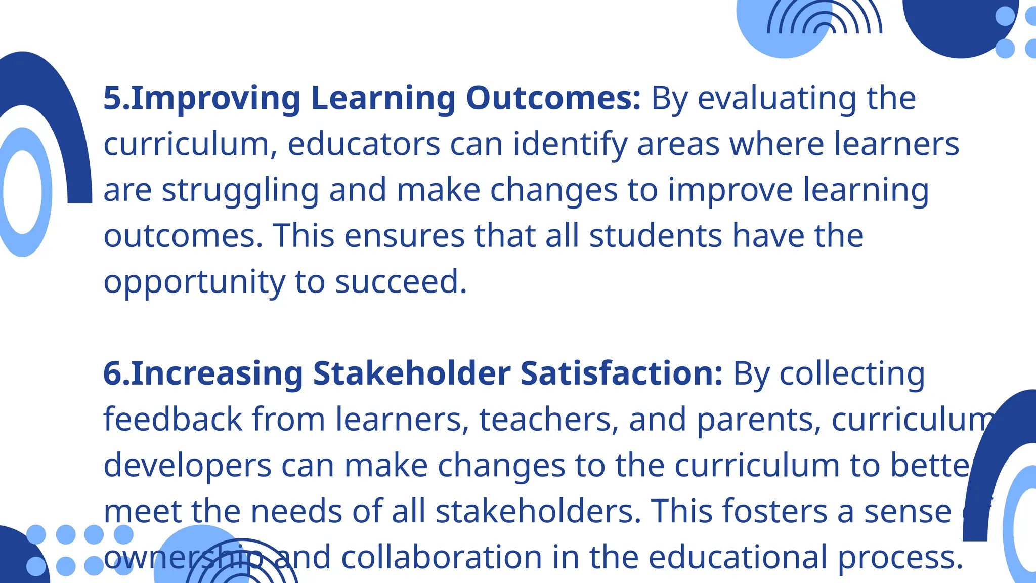 5.Improving Learning Outcomes: By evaluating the
curriculum, educators can identify areas where learners
are struggling and make changes to improve learning
outcomes. This ensures that all students have the
opportunity to succeed.
6.Increasing Stakeholder Satisfaction: By collecting
feedback from learners, teachers, and parents, curriculum
developers can make changes to the curriculum to better
meet the needs of all stakeholders. This fosters a sense of
ownership and collaboration in the educational process.
 