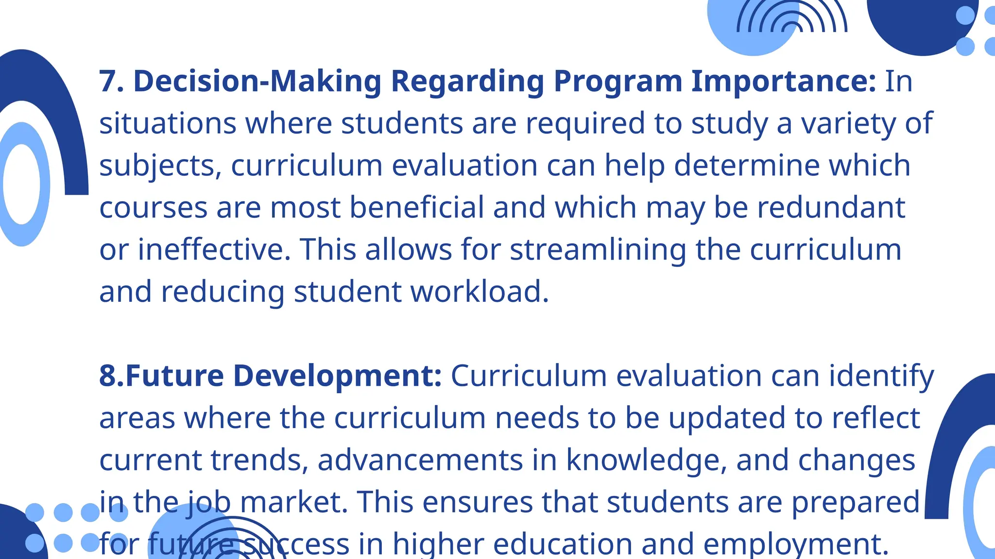 7. Decision-Making Regarding Program Importance: In
situations where students are required to study a variety of
subjects, curriculum evaluation can help determine which
courses are most beneficial and which may be redundant
or ineffective. This allows for streamlining the curriculum
and reducing student workload.
8.Future Development: Curriculum evaluation can identify
areas where the curriculum needs to be updated to reflect
current trends, advancements in knowledge, and changes
in the job market. This ensures that students are prepared
for future success in higher education and employment.
 