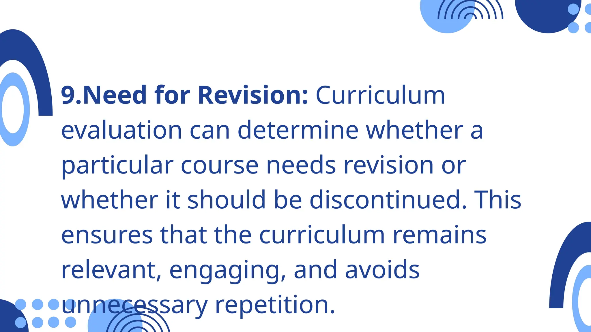 9.Need for Revision: Curriculum
evaluation can determine whether a
particular course needs revision or
whether it should be discontinued. This
ensures that the curriculum remains
relevant, engaging, and avoids
unnecessary repetition.
 