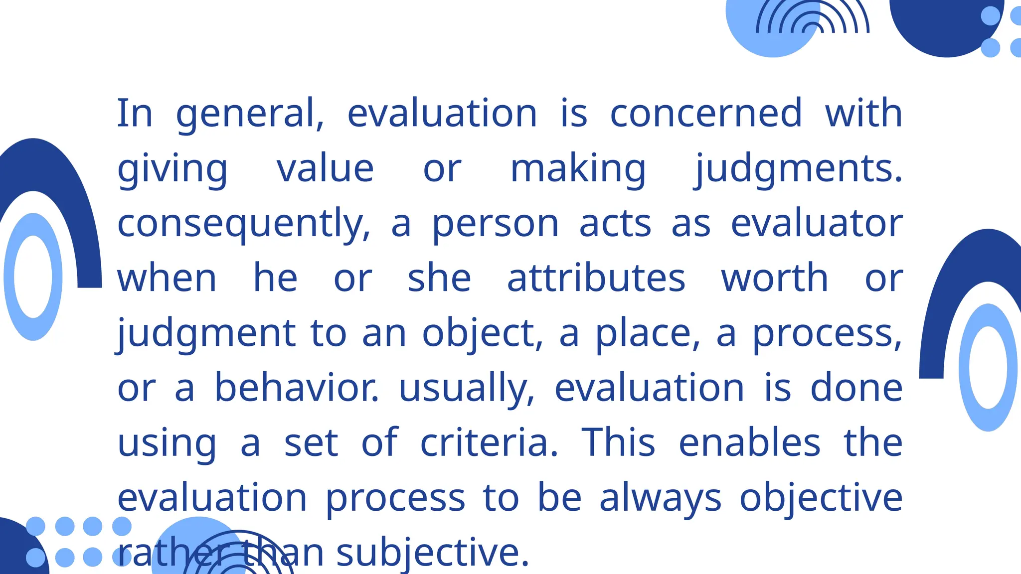 In general, evaluation is concerned with
giving value or making judgments.
consequently, a person acts as evaluator
when he or she attributes worth or
judgment to an object, a place, a process,
or a behavior. usually, evaluation is done
using a set of criteria. This enables the
evaluation process to be always objective
rather than subjective.
 