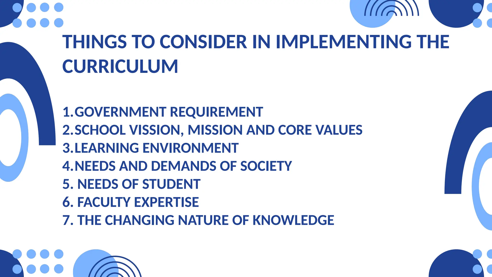 THINGS TO CONSIDER IN IMPLEMENTING THE
CURRICULUM
1.GOVERNMENT REQUIREMENT
2.SCHOOL VISSION, MISSION AND CORE VALUES
3.LEARNING ENVIRONMENT
4.NEEDS AND DEMANDS OF SOCIETY
5. NEEDS OF STUDENT
6. FACULTY EXPERTISE
7. THE CHANGING NATURE OF KNOWLEDGE
 