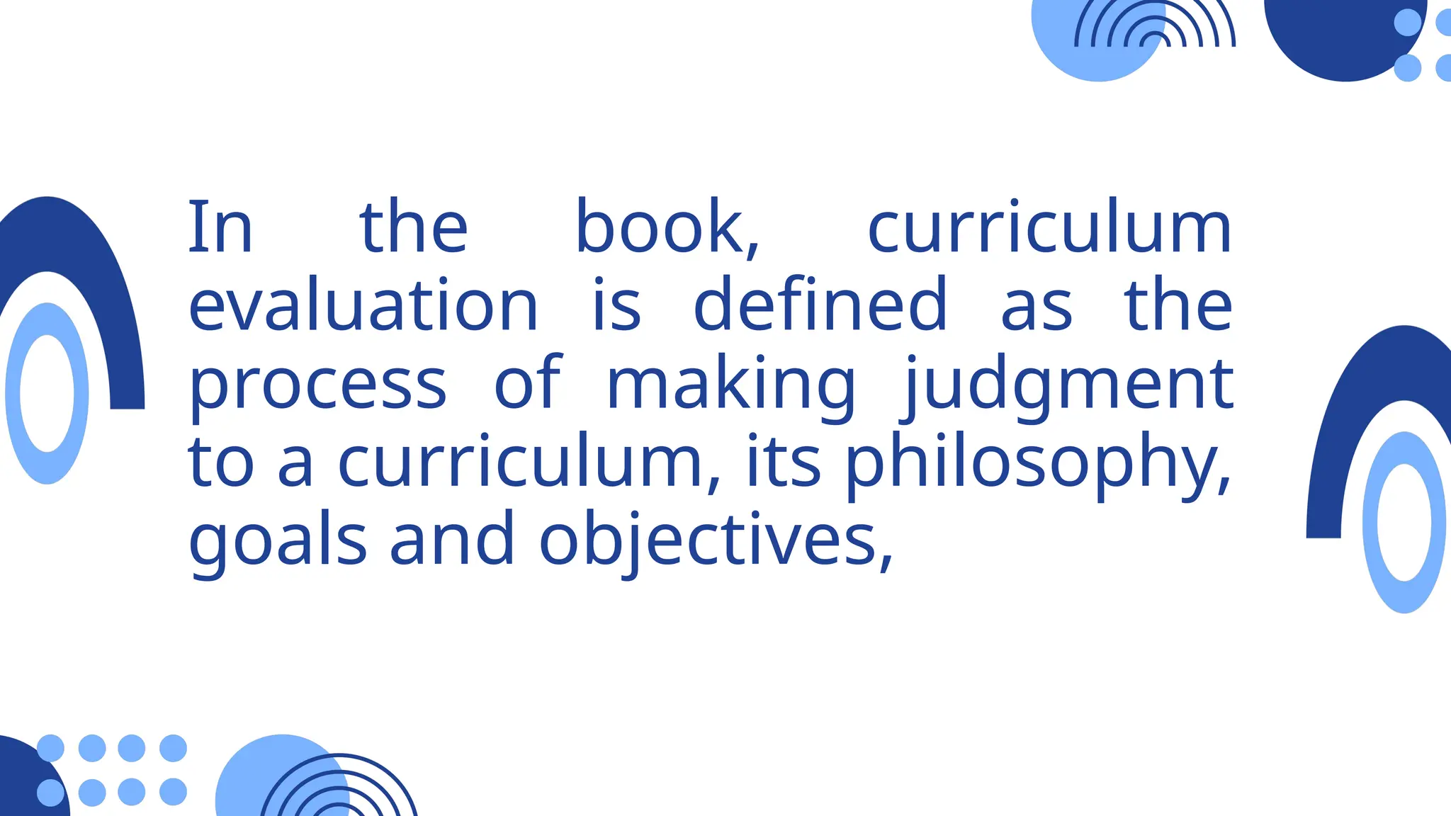 In the book, curriculum
evaluation is defined as the
process of making judgment
to a curriculum, its philosophy,
goals and objectives,
 