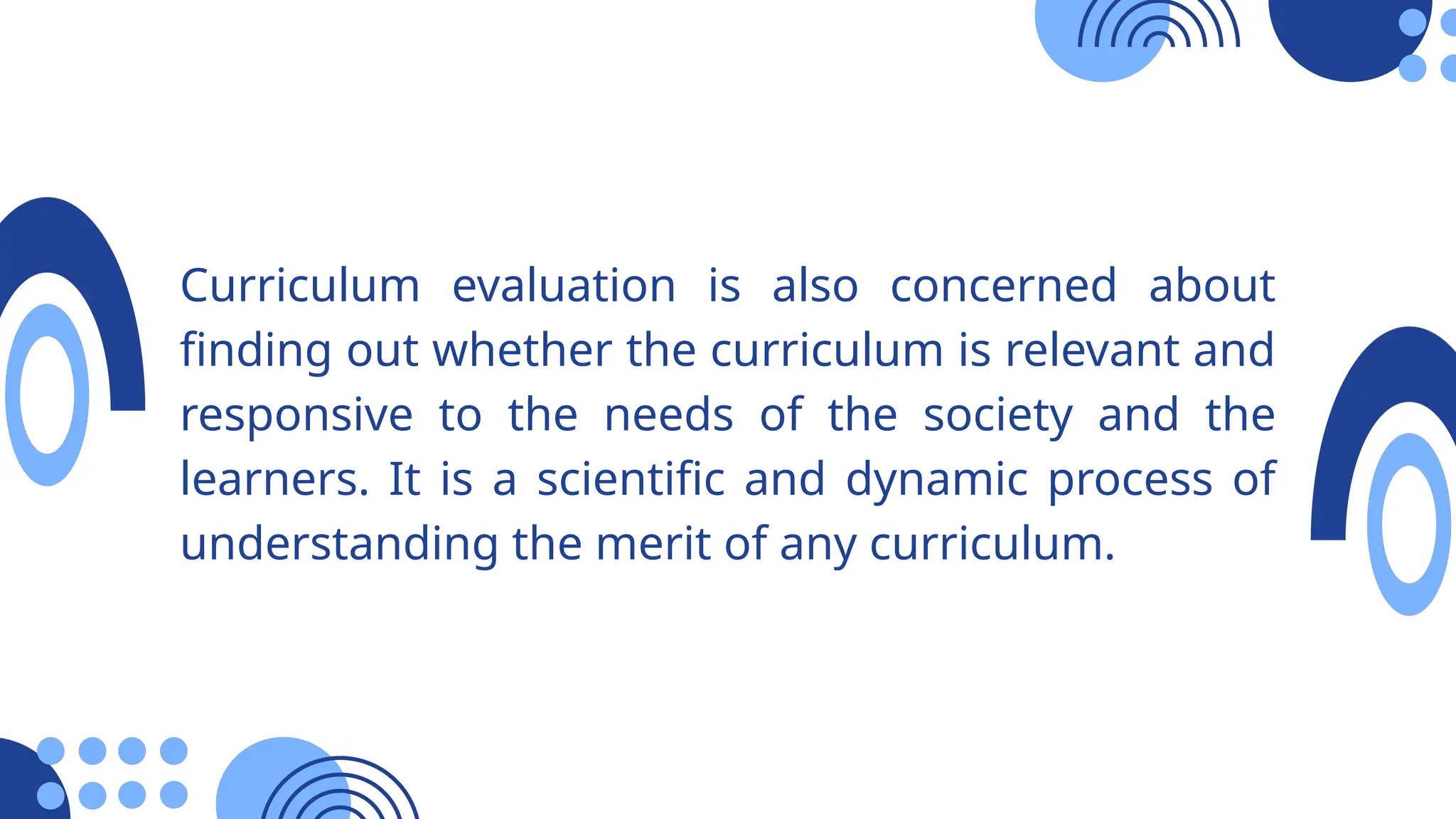 Curriculum evaluation is also concerned about
finding out whether the curriculum is relevant and
responsive to the needs of the society and the
learners. It is a scientific and dynamic process of
understanding the merit of any curriculum.
 