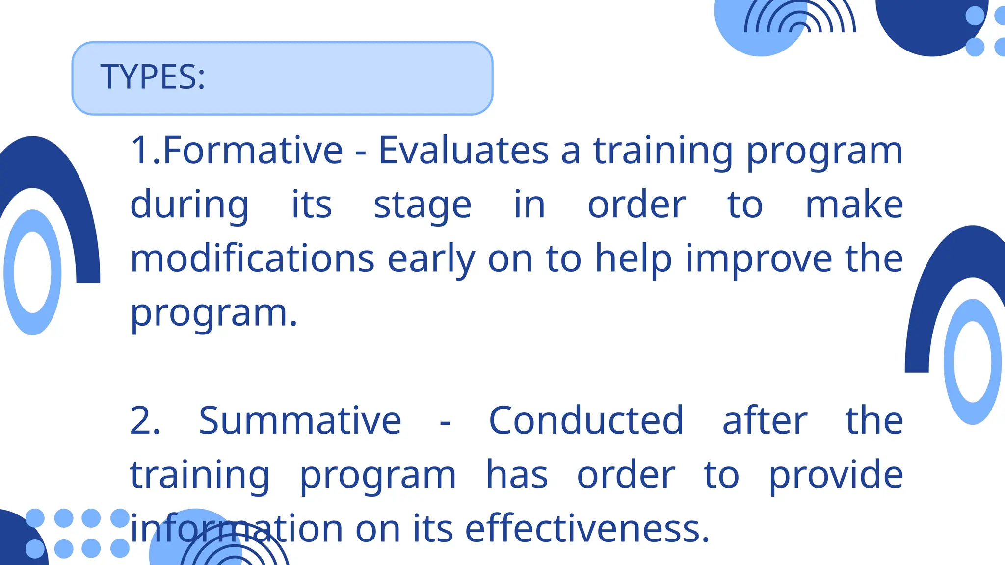 TYPES:
1.Formative - Evaluates a training program
during its stage in order to make
modifications early on to help improve the
program.
2. Summative - Conducted after the
training program has order to provide
information on its effectiveness.
 