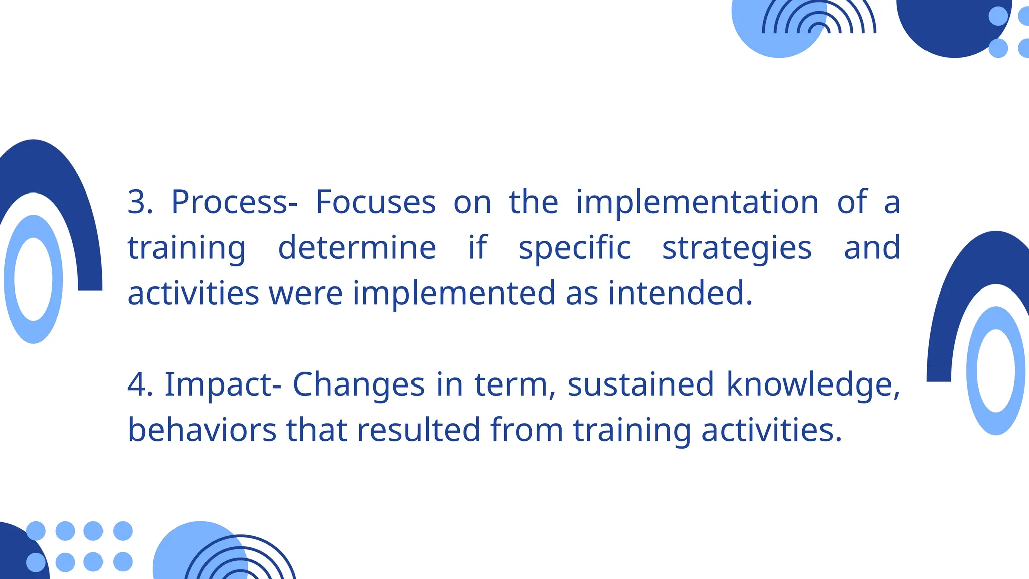 3. Process- Focuses on the implementation of a
training determine if specific strategies and
activities were implemented as intended.
4. Impact- Changes in term, sustained knowledge,
behaviors that resulted from training activities.
 