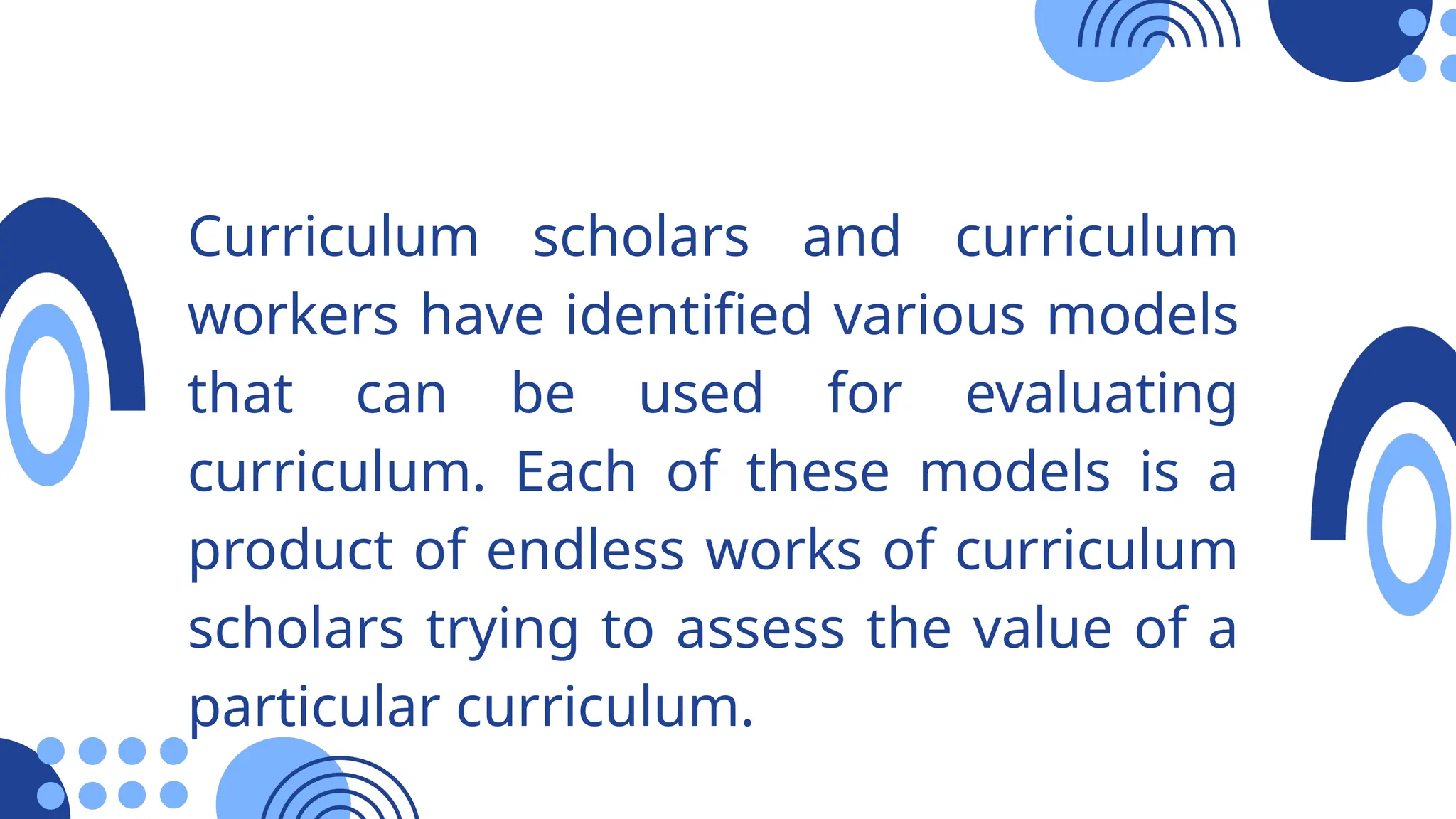 Curriculum scholars and curriculum
workers have identified various models
that can be used for evaluating
curriculum. Each of these models is a
product of endless works of curriculum
scholars trying to assess the value of a
particular curriculum.
 