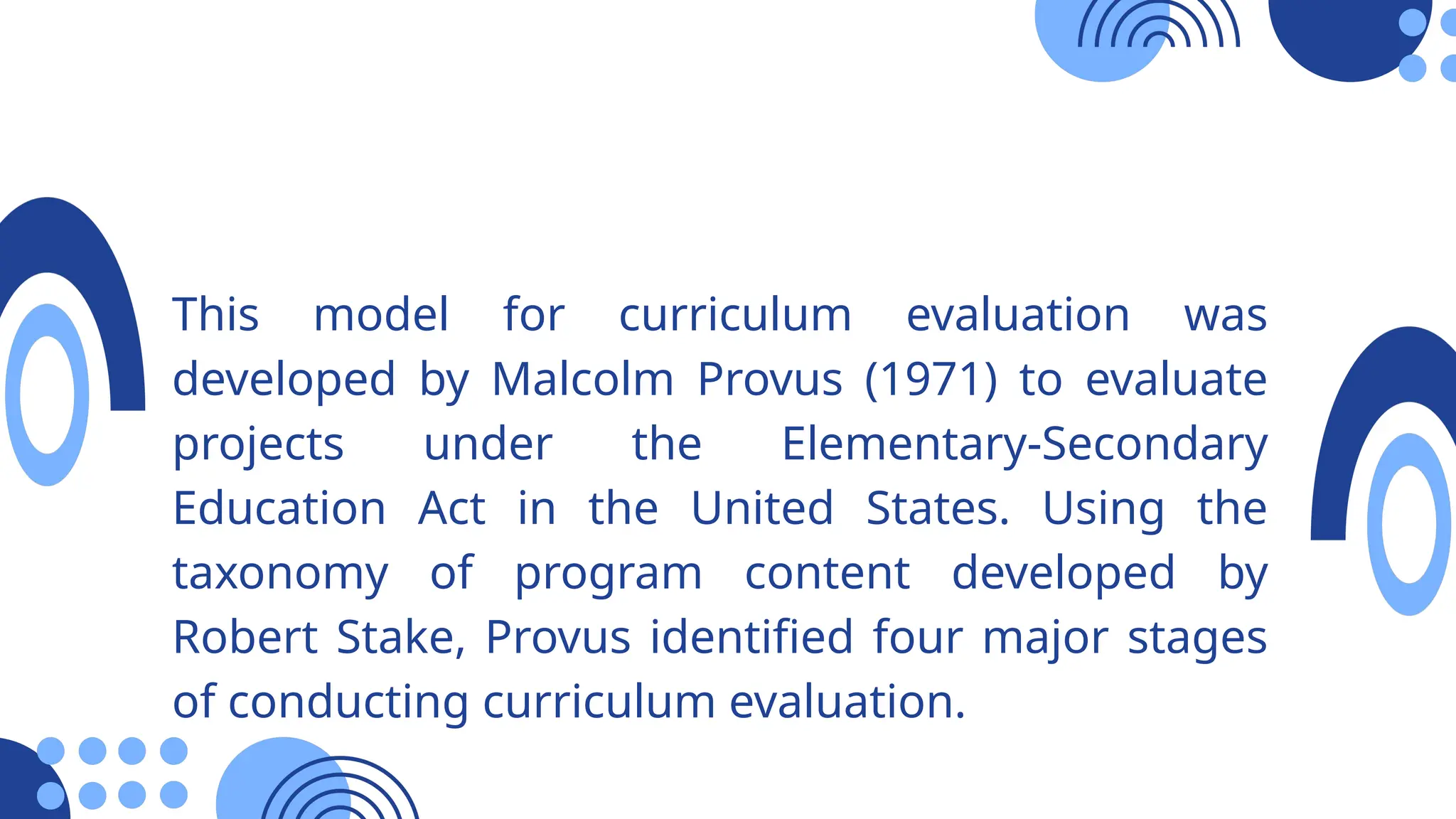 This model for curriculum evaluation was
developed by Malcolm Provus (1971) to evaluate
projects under the Elementary-Secondary
Education Act in the United States. Using the
taxonomy of program content developed by
Robert Stake, Provus identified four major stages
of conducting curriculum evaluation.
 