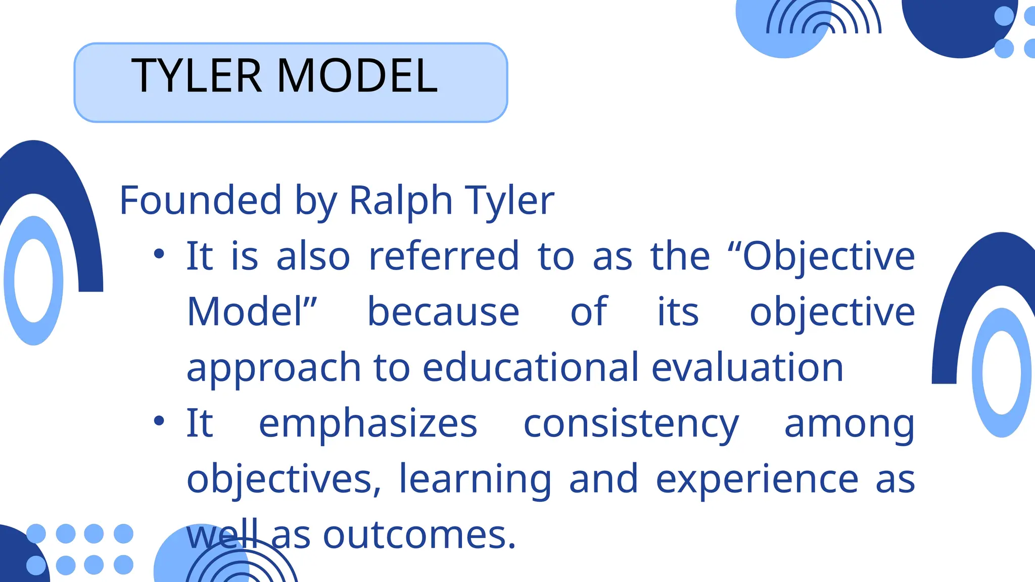 TYLER MODEL
Founded by Ralph Tyler
• It is also referred to as the “Objective
Model” because of its objective
approach to educational evaluation
• It emphasizes consistency among
objectives, learning and experience as
well as outcomes.
 