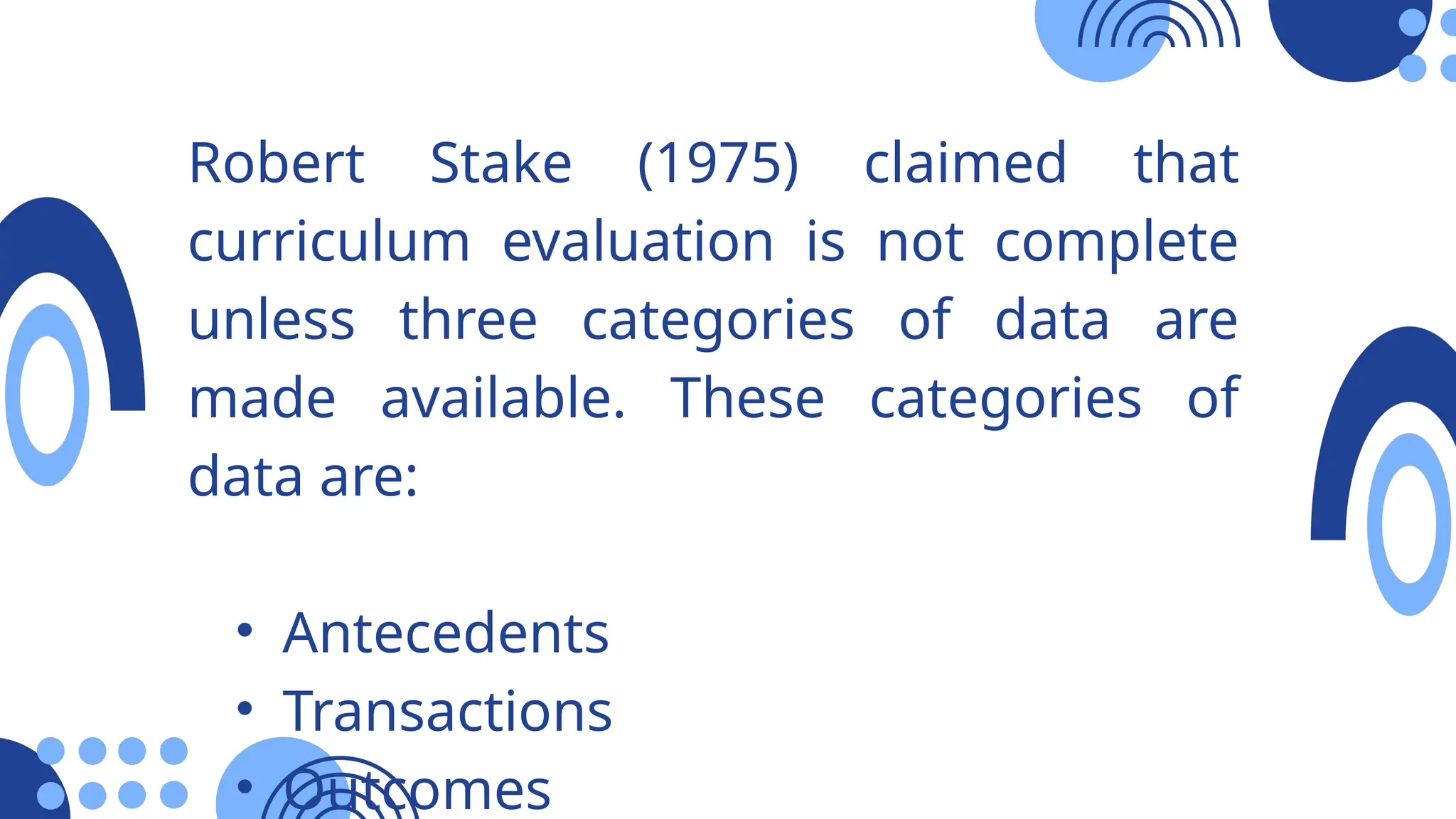 Robert Stake (1975) claimed that
curriculum evaluation is not complete
unless three categories of data are
made available. These categories of
data are:
• Antecedents
• Transactions
• Outcomes
 