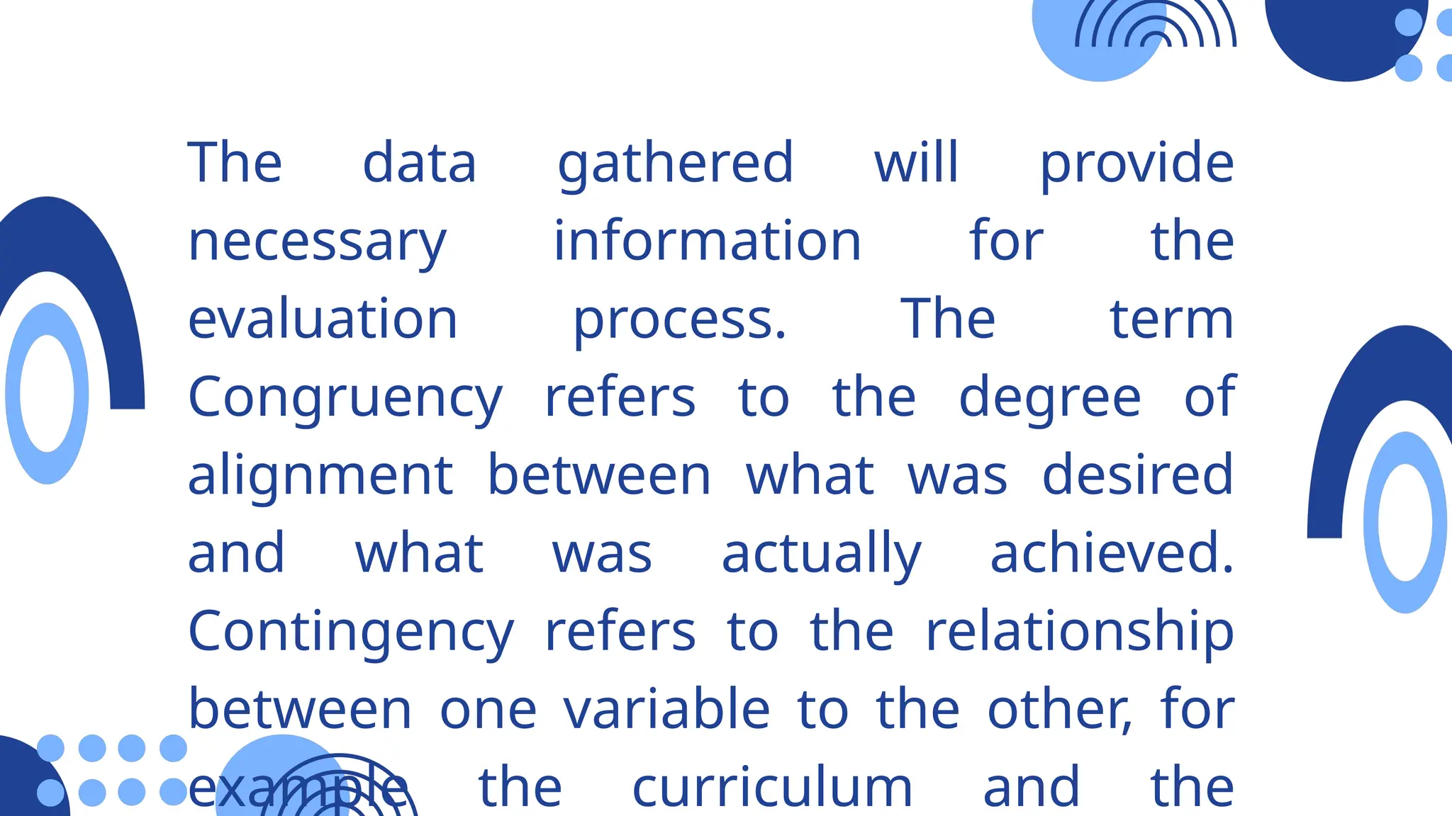 The data gathered will provide
necessary information for the
evaluation process. The term
Congruency refers to the degree of
alignment between what was desired
and what was actually achieved.
Contingency refers to the relationship
between one variable to the other, for
example the curriculum and the
 