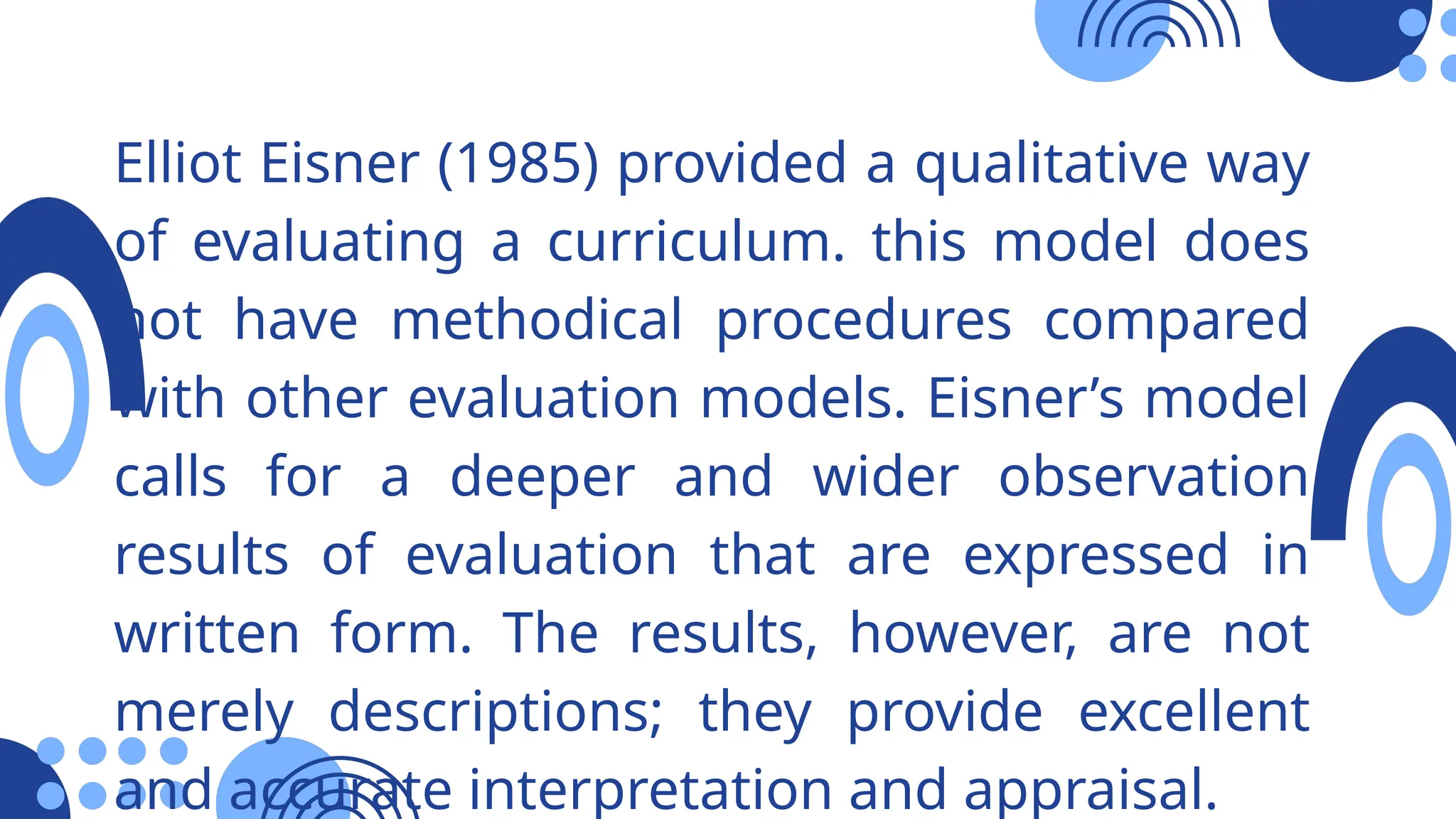 Elliot Eisner (1985) provided a qualitative way
of evaluating a curriculum. this model does
not have methodical procedures compared
with other evaluation models. Eisner’s model
calls for a deeper and wider observation
results of evaluation that are expressed in
written form. The results, however, are not
merely descriptions; they provide excellent
and accurate interpretation and appraisal.
 
