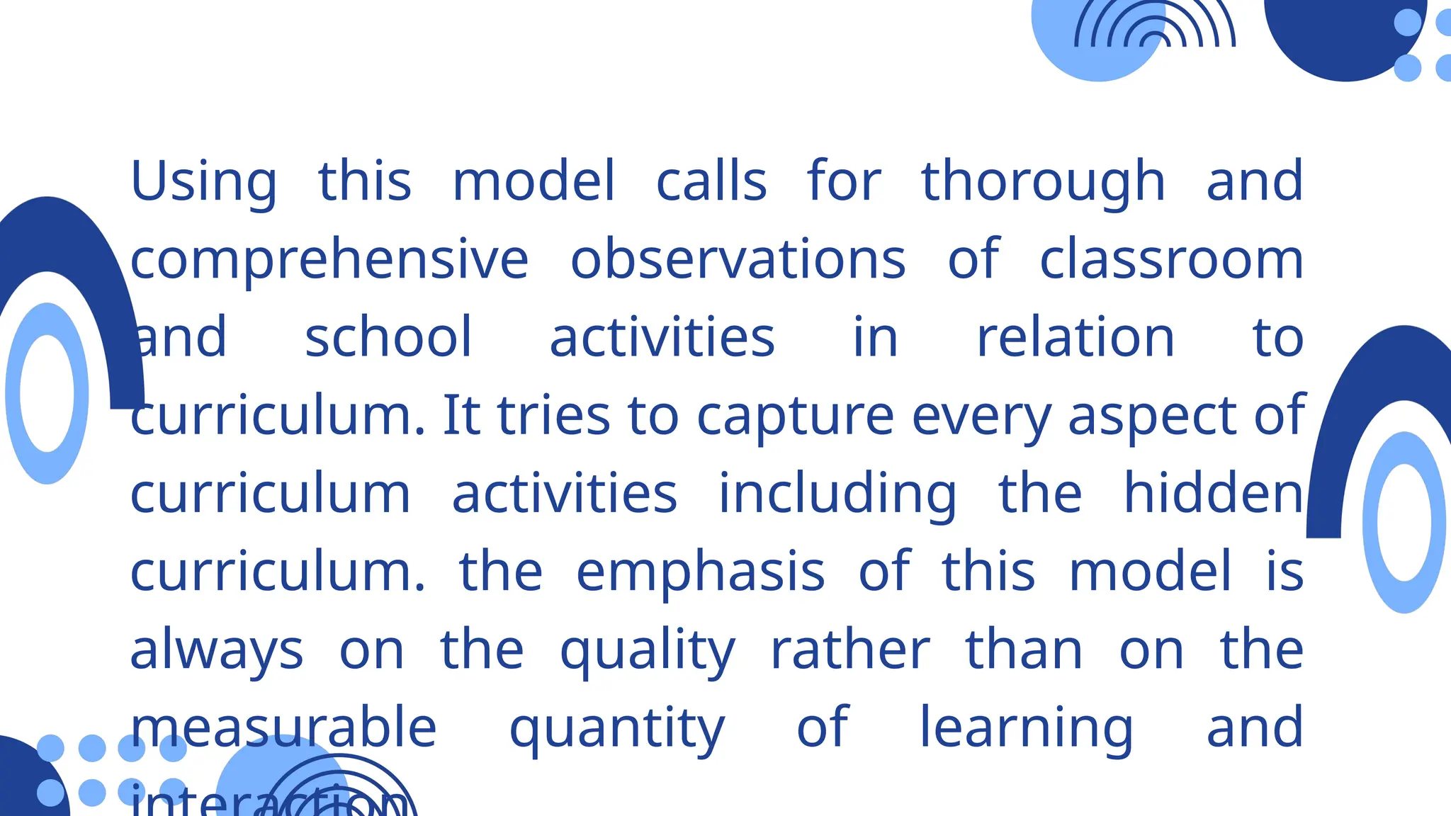 Using this model calls for thorough and
comprehensive observations of classroom
and school activities in relation to
curriculum. It tries to capture every aspect of
curriculum activities including the hidden
curriculum. the emphasis of this model is
always on the quality rather than on the
measurable quantity of learning and
 