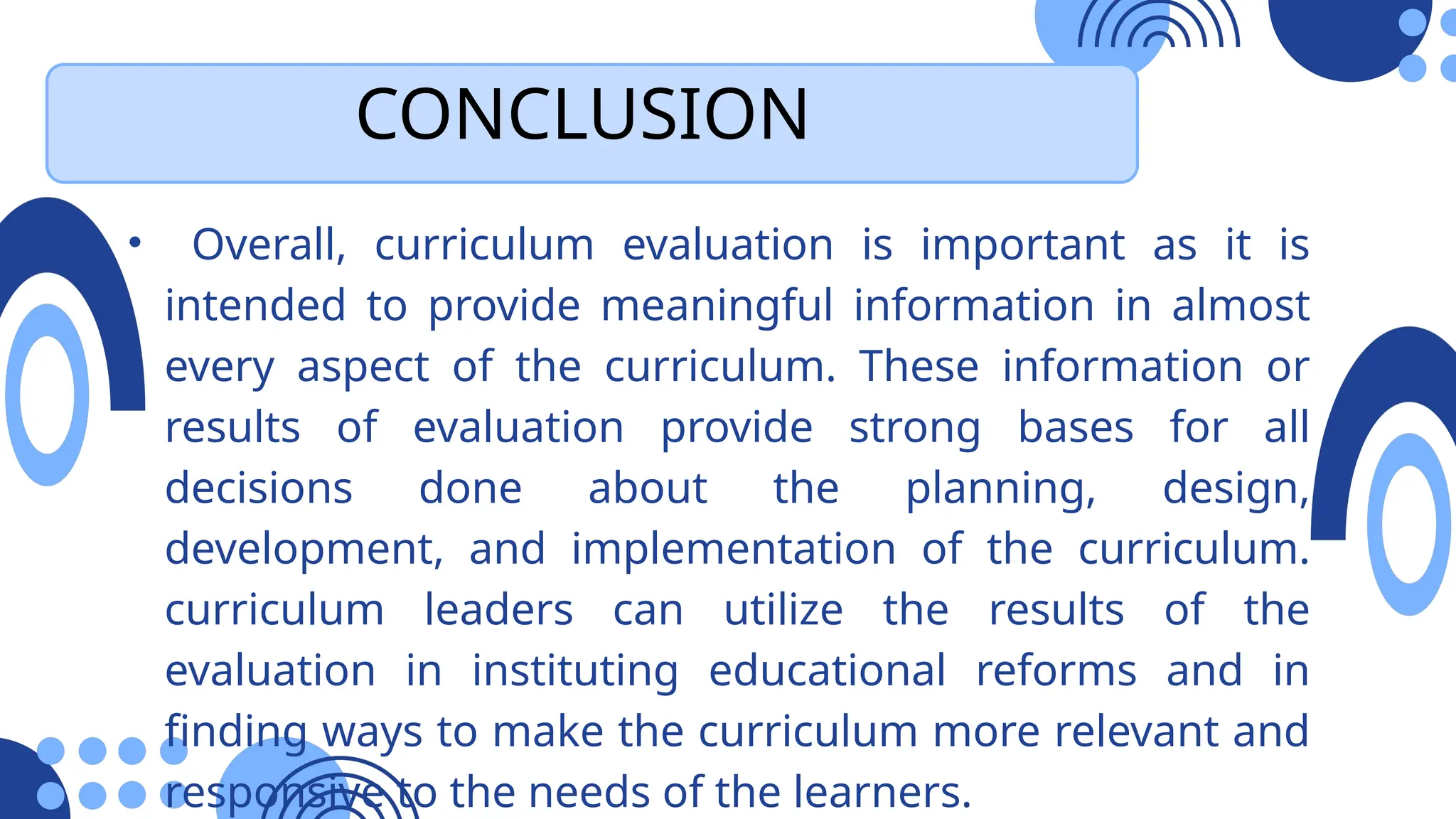CONCLUSION
• Overall, curriculum evaluation is important as it is
intended to provide meaningful information in almost
every aspect of the curriculum. These information or
results of evaluation provide strong bases for all
decisions done about the planning, design,
development, and implementation of the curriculum.
curriculum leaders can utilize the results of the
evaluation in instituting educational reforms and in
finding ways to make the curriculum more relevant and
responsive to the needs of the learners.
 