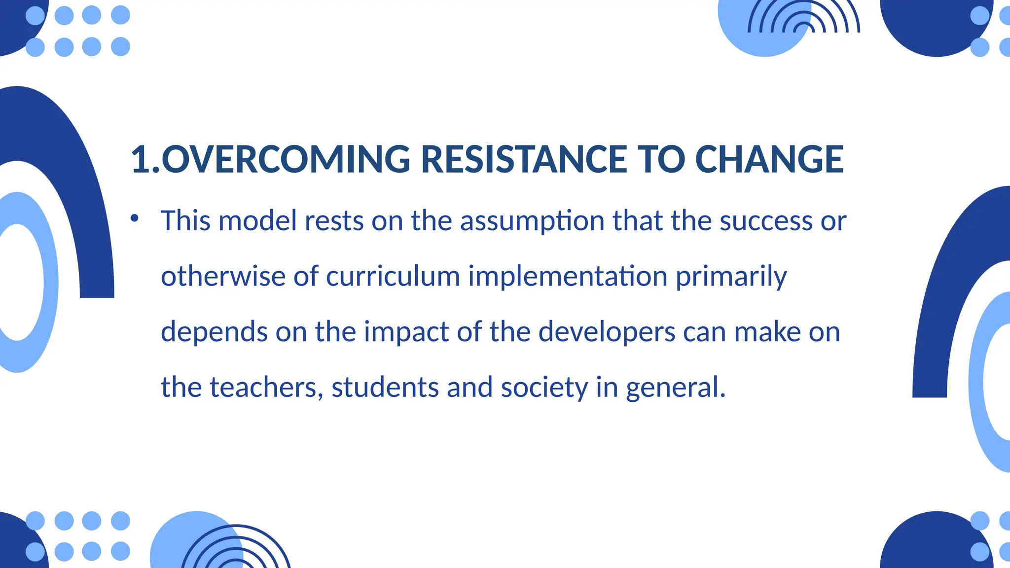 1.OVERCOMING RESISTANCE TO CHANGE
• This model rests on the assumption that the success or
otherwise of curriculum implementation primarily
depends on the impact of the developers can make on
the teachers, students and society in general.
 