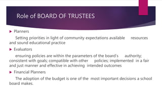 Role of BOARD OF TRUSTEES
 Planners
Setting priorities in light of community expectations available resources
and sound educational practice
 Evaluators
ensuring policies are within the parameters of the board’s authority;
consistent with goals; compatible with other policies; implemented in a fair
and just manner and effective in achieving intended outcomes
 Financial Planners
The adoption of the budget is one of the most important decisions a school
board makes.
 