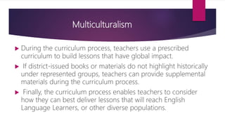 Multiculturalism
 During the curriculum process, teachers use a prescribed
curriculum to build lessons that have global impact.
 If district-issued books or materials do not highlight historically
under represented groups, teachers can provide supplemental
materials during the curriculum process.
 Finally, the curriculum process enables teachers to consider
how they can best deliver lessons that will reach English
Language Learners, or other diverse populations.
 