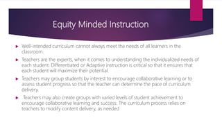 Equity Minded Instruction
 Well-intended curriculum cannot always meet the needs of all learners in the
classroom.
 Teachers are the experts, when it comes to understanding the individualized needs of
each student. Differentiated or Adaptive instruction is critical so that it ensures that
each student will maximize their potential.
 Teachers may group students by interest to encourage collaborative learning or to
assess student progress so that the teacher can determine the pace of curriculum
delivery.
 Teachers may also create groups with varied levels of student achievement to
encourage collaborative learning and success. The curriculum process relies on
teachers to modify content delivery, as needed
 