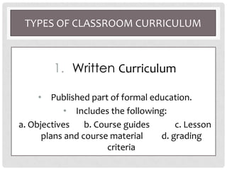 TYPES OF CLASSROOM CURRICULUM
1. Written Curriculum
• Published part of formal education.
• Includes the following:
a. Objectives b. Course guides c. Lesson
plans and course material d. grading
criteria
 