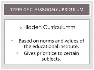 TYPES OF CLASSROOM CURRICULUM
2. Hidden Curriculumm
• Based on norms and values of
the educational institute.
• Gives prioritize to certain
subjects.
 