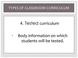 TYPES OF CLASSROOM CURRICULUM
4. Tested curriculum
• Body information on which
students will be tested.
 