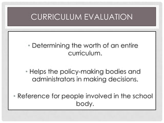 CURRICULUM EVALUATION
• Determining the worth of an entire
curriculum.
• Helps the policy-making bodies and
administrators in making decisions.
• Reference for people involved in the school
body.
 