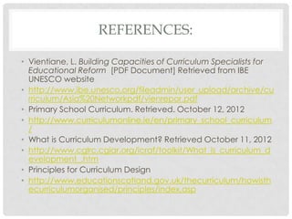 REFERENCES:
• Vientiane, L. Building Capacities of Curriculum Specialists for
Educational Reform [PDF Document] Retrieved from IBE
UNESCO website
• http://www.ibe.unesco.org/fileadmin/user_upload/archive/cu
rriculum/Asia%20Networkpdf/vienrepor.pdf
• Primary School Curriculum. Retrieved. October 12, 2012
• http://www.curriculumonline.ie/en/primary_school_curriculum
/
• What is Curriculum Development? Retrieved October 11, 2012
• http://www.cglrc.cgiar.org/icraf/toolkit/What_is_curriculum_d
evelopment_.htm
• Principles for Curriculum Design
• http://www.educationscotland.gov.uk/thecurriculum/howisth
ecurriculumorganised/principles/index.asp
 