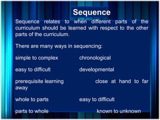 Sequence
Sequence relates to when different parts of the
curriculum should be learned with respect to the other
parts of the curriculum.
There are many ways in sequencing:
simple to complex chronological
easy to difficult developmental
prerequisite learning close at hand to far
away
whole to parts easy to difficult
parts to whole known to unknown
 