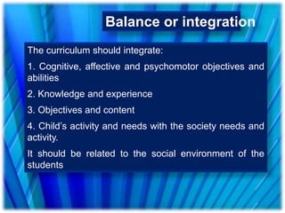 Balance or integration
The curriculum should integrate:
1. Cognitive, affective and psychomotor objectives and
abilities
2. Knowledge and experience
3. Objectives and content
4. Child’s activity and needs with the society needs and
activity.
It should be related to the social environment of the
students
 