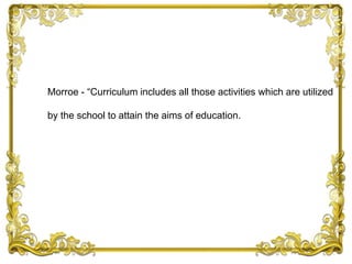 Morroe - “Curriculum includes all those activities which are utilized
by the school to attain the aims of education.
 