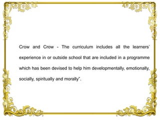 Crow and Crow - The curriculum includes all the learners’
experience in or outside school that are included in a programme
which has been devised to help him developmentally, emotionally,
socially, spiritually and morally”.
 