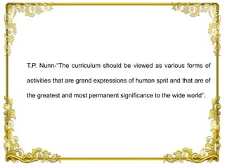 T.P. Nunn-“The curriculum should be viewed as various forms of
activities that are grand expressions of human sprit and that are of
the greatest and most permanent significance to the wide world”.
 