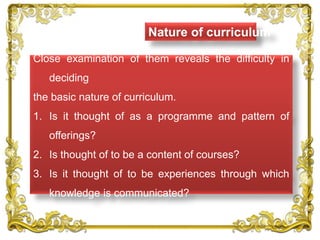 Nature of curriculum
Close examination of them reveals the difficulty in
deciding
the basic nature of curriculum.
1. Is it thought of as a programme and pattern of
offerings?
2. Is thought of to be a content of courses?
3. Is it thought of to be experiences through which
knowledge is communicated?
 