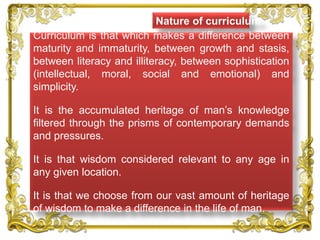 Nature of curriculum
Curriculum is that which makes a difference between
maturity and immaturity, between growth and stasis,
between literacy and illiteracy, between sophistication
(intellectual, moral, social and emotional) and
simplicity.
It is the accumulated heritage of man’s knowledge
filtered through the prisms of contemporary demands
and pressures.
It is that wisdom considered relevant to any age in
any given location.
It is that we choose from our vast amount of heritage
of wisdom to make a difference in the life of man.
 