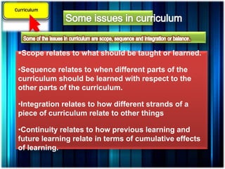 Scope relates to what should be taught or learned.
•Sequence relates to when different parts of the
curriculum should be learned with respect to the
other parts of the curriculum.
•Integration relates to how different strands of a
piece of curriculum relate to other things
•Continuity relates to how previous learning and
future learning relate in terms of cumulative effects
of learning.
 