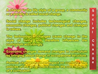 A change in the life style of a group, a community
or a society is called social change.
Social change includes technological changes,
economic changes, political changes and changes
in values.
The technological changes cause change in the
style of living and therefore influences the
curriculum accordingly.
Economic changes demand changes in curriculum
by bringing about change in occupational structure.
Political changes have an impact on curricula. The
policies of the government decide the core features
of a curriculum.
S
o
c
i
a
l
C
h
a
n
g
e
 