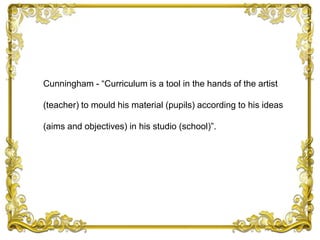 Cunningham - “Curriculum is a tool in the hands of the artist
(teacher) to mould his material (pupils) according to his ideas
(aims and objectives) in his studio (school)”.
 