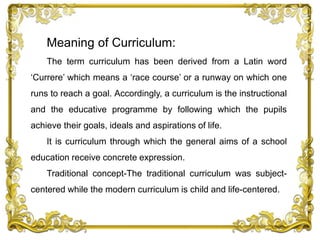 Meaning of Curriculum:
The term curriculum has been derived from a Latin word
‘Currere’ which means a ‘race course’ or a runway on which one
runs to reach a goal. Accordingly, a curriculum is the instructional
and the educative programme by following which the pupils
achieve their goals, ideals and aspirations of life.
It is curriculum through which the general aims of a school
education receive concrete expression.
Traditional concept-The traditional curriculum was subject-
centered while the modern curriculum is child and life-centered.
 
