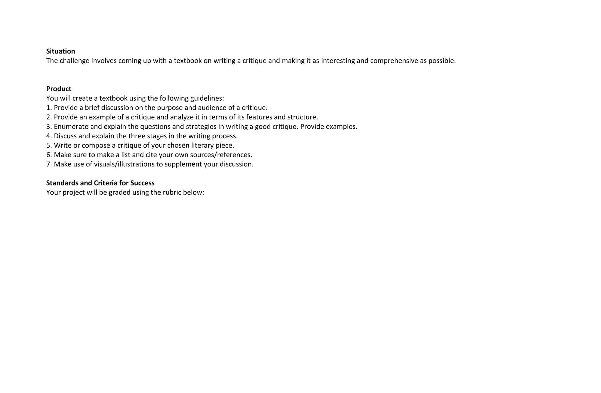 Situation
The challenge involves coming up with a textbook on writing a critique and making it as interesting and comprehensive as possible.
Product
You will create a textbook using the following guidelines:
1. Provide a brief discussion on the purpose and audience of a critique.
2. Provide an example of a critique and analyze it in terms of its features and structure.
3. Enumerate and explain the questions and strategies in writing a good critique. Provide examples.
4. Discuss and explain the three stages in the writing process.
5. Write or compose a critique of your chosen literary piece.
6. Make sure to make a list and cite your own sources/references.
7. Make use of visuals/illustrations to supplement your discussion.
Standards and Criteria for Success
Your project will be graded using the rubric below:
 