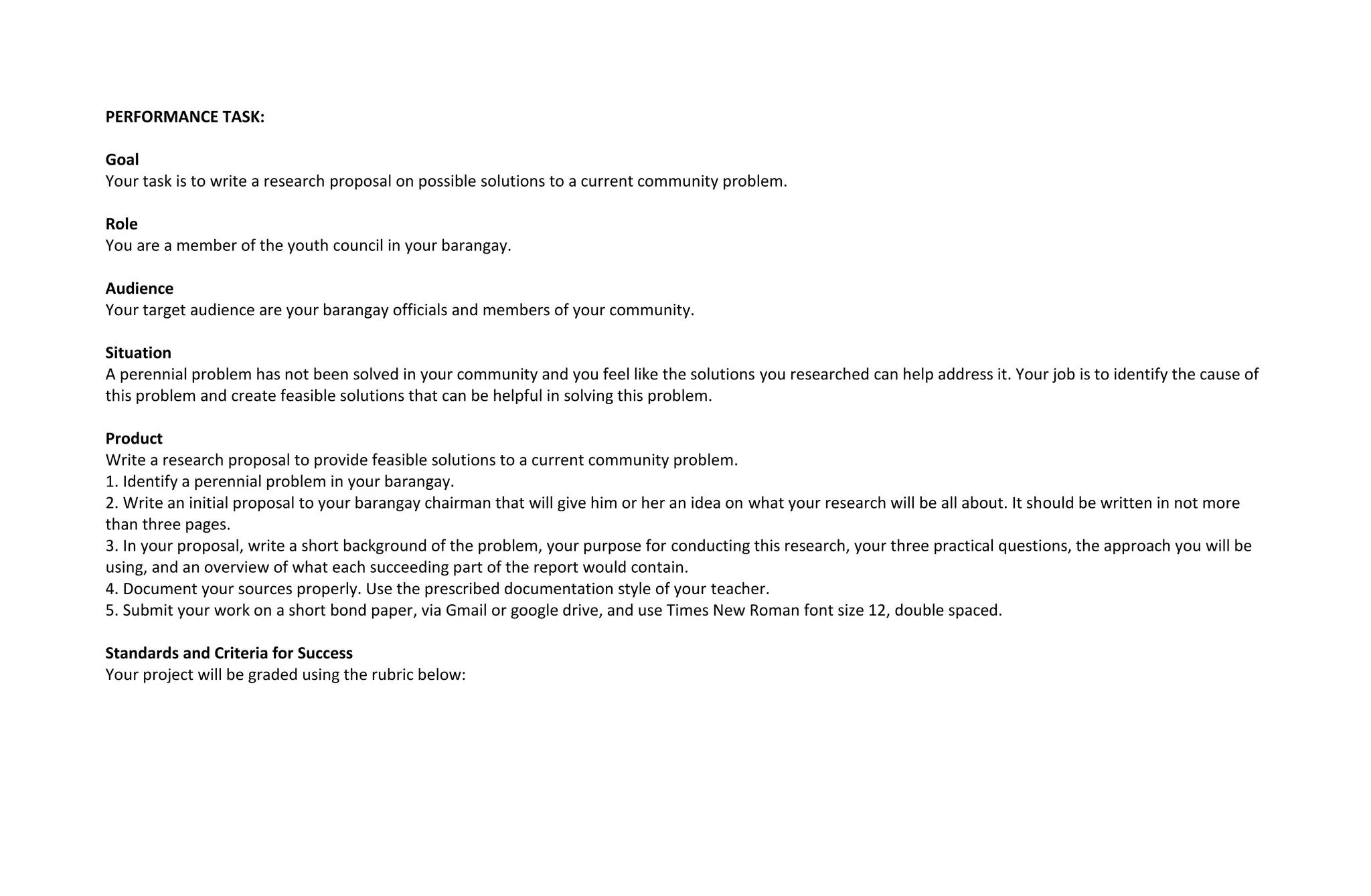 PERFORMANCE TASK:
Goal
Your task is to write a research proposal on possible solutions to a current community problem.
Role
You are a member of the youth council in your barangay.
Audience
Your target audience are your barangay officials and members of your community.
Situation
A perennial problem has not been solved in your community and you feel like the solutions you researched can help address it. Your job is to identify the cause of
this problem and create feasible solutions that can be helpful in solving this problem.
Product
Write a research proposal to provide feasible solutions to a current community problem.
1. Identify a perennial problem in your barangay.
2. Write an initial proposal to your barangay chairman that will give him or her an idea on what your research will be all about. It should be written in not more
than three pages.
3. In your proposal, write a short background of the problem, your purpose for conducting this research, your three practical questions, the approach you will be
using, and an overview of what each succeeding part of the report would contain.
4. Document your sources properly. Use the prescribed documentation style of your teacher.
5. Submit your work on a short bond paper, via Gmail or google drive, and use Times New Roman font size 12, double spaced.
Standards and Criteria for Success
Your project will be graded using the rubric below:
 