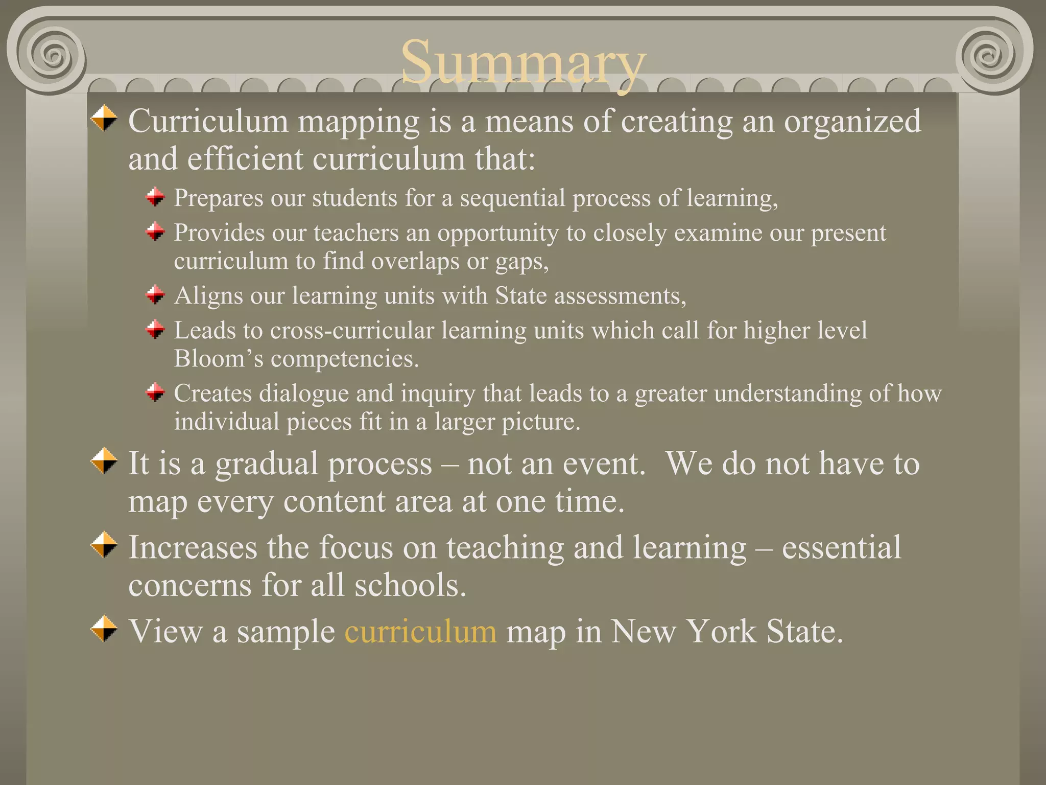 Summary Curriculum mapping is a means of creating an organized and efficient curriculum that: Prepares our students for a sequential process of learning, Provides our teachers an opportunity to closely examine our present curriculum to find overlaps or gaps, Aligns our learning units with State assessments, Leads to cross-curricular learning units which call for higher level Bloom’s competencies. Creates dialogue and inquiry that leads to a greater understanding of how individual pieces fit in a larger picture. It is a gradual process – not an event.  We do not have to map every content area at one time. Increases the focus on teaching and learning – essential concerns for all schools. View a sample  curriculum  map in New York State. 