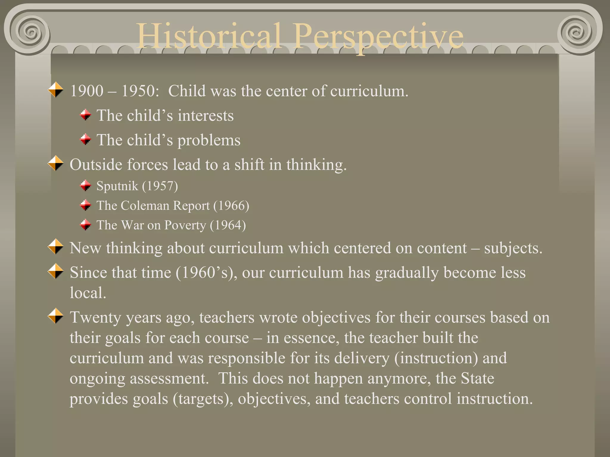 Historical Perspective 1900 – 1950:  Child was the center of curriculum. The child’s interests The child’s problems Outside forces lead to a shift in thinking. Sputnik (1957) The Coleman Report (1966) The War on Poverty (1964) New thinking about curriculum which centered on content – subjects. Since that time (1960’s), our curriculum has gradually become less local. Twenty years ago, teachers wrote objectives for their courses based on their goals for each course – in essence, the teacher built the curriculum and was responsible for its delivery (instruction) and ongoing assessment.  This does not happen anymore, the State provides goals (targets), objectives, and teachers control instruction. 