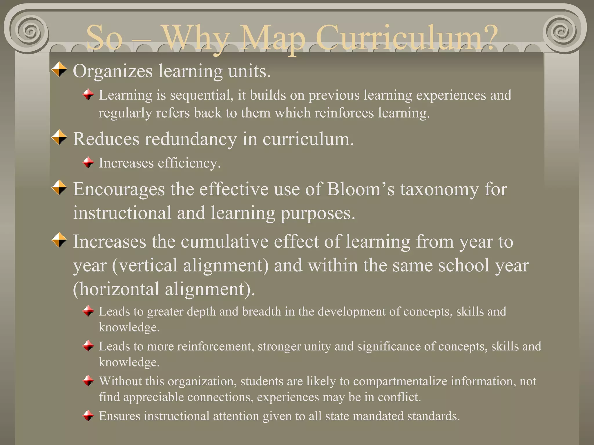 So – Why Map Curriculum? Organizes learning units. Learning is sequential, it builds on previous learning experiences and regularly refers back to them which reinforces learning. Reduces redundancy in curriculum. Increases efficiency. Encourages the effective use of Bloom’s taxonomy for instructional and learning purposes. Increases the cumulative effect of learning from year to year (vertical alignment) and within the same school year (horizontal alignment). Leads to greater depth and breadth in the development of concepts, skills and knowledge. Leads to more reinforcement, stronger unity and significance of concepts, skills and knowledge. Without this organization, students are likely to compartmentalize information, not find appreciable connections, experiences may be in conflict. Ensures instructional attention given to all state mandated standards. 