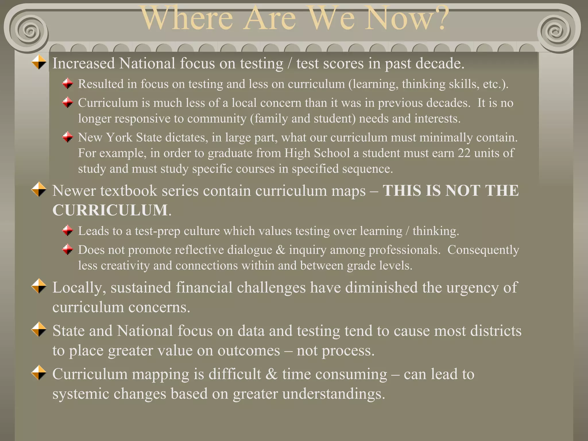 Where Are We Now? Increased National focus on testing / test scores in past decade. Resulted in focus on testing and less on curriculum (learning, thinking skills, etc.). Curriculum is much less of a local concern than it was in previous decades.  It is no longer responsive to community (family and student) needs and interests. New York State dictates, in large part, what our curriculum must minimally contain.  For example, in order to graduate from High School a student must earn 22 units of study and must study specific courses in specified sequence. Newer textbook series contain curriculum maps –  THIS IS NOT THE CURRICULUM . Leads to a test-prep culture which values testing over learning / thinking. Does not promote reflective dialogue & inquiry among professionals.  Consequently less creativity and connections within and between grade levels. Locally, sustained financial challenges have diminished the urgency of curriculum concerns. State and National focus on data and testing tend to cause most districts to place greater value on outcomes – not process. Curriculum mapping is difficult & time consuming – can lead to systemic changes based on greater understandings. 