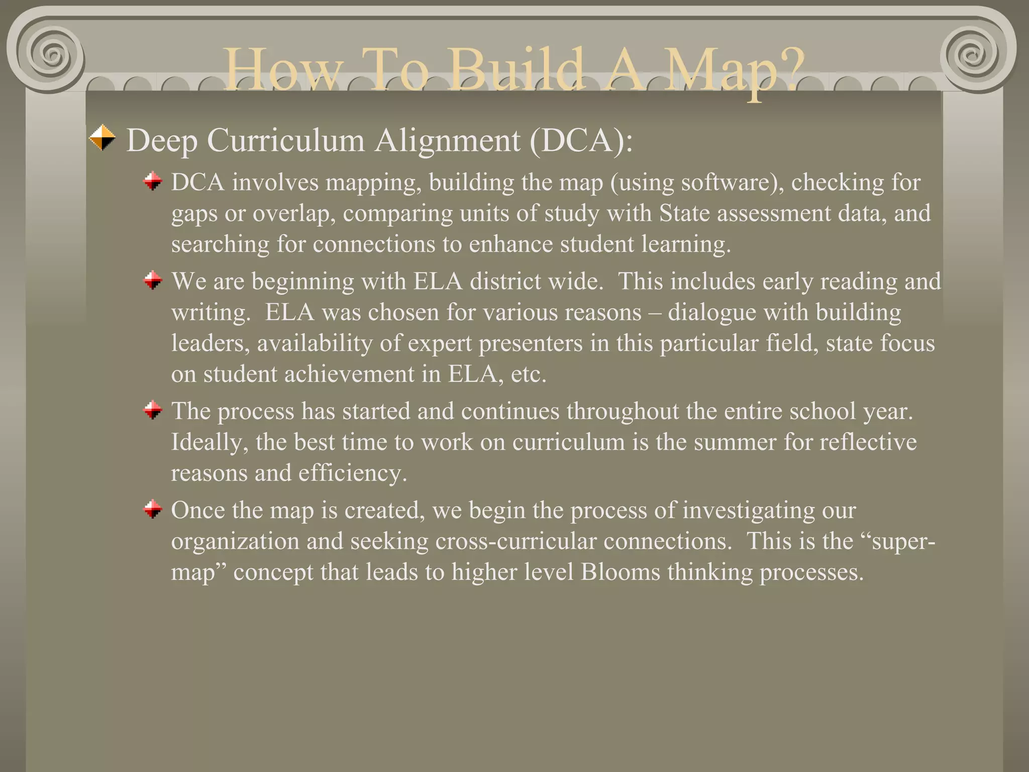 How To Build A Map? Deep Curriculum Alignment (DCA): DCA involves mapping, building the map (using software), checking for gaps or overlap, comparing units of study with State assessment data, and searching for connections to enhance student learning. We are beginning with ELA district wide.  This includes early reading and writing.  ELA was chosen for various reasons – dialogue with building leaders, availability of expert presenters in this particular field, state focus on student achievement in ELA, etc. The process has started and continues throughout the entire school year.  Ideally, the best time to work on curriculum is the summer for reflective reasons and efficiency. Once the map is created, we begin the process of investigating our organization and seeking cross-curricular connections.  This is the “super-map” concept that leads to higher level Blooms thinking processes. 