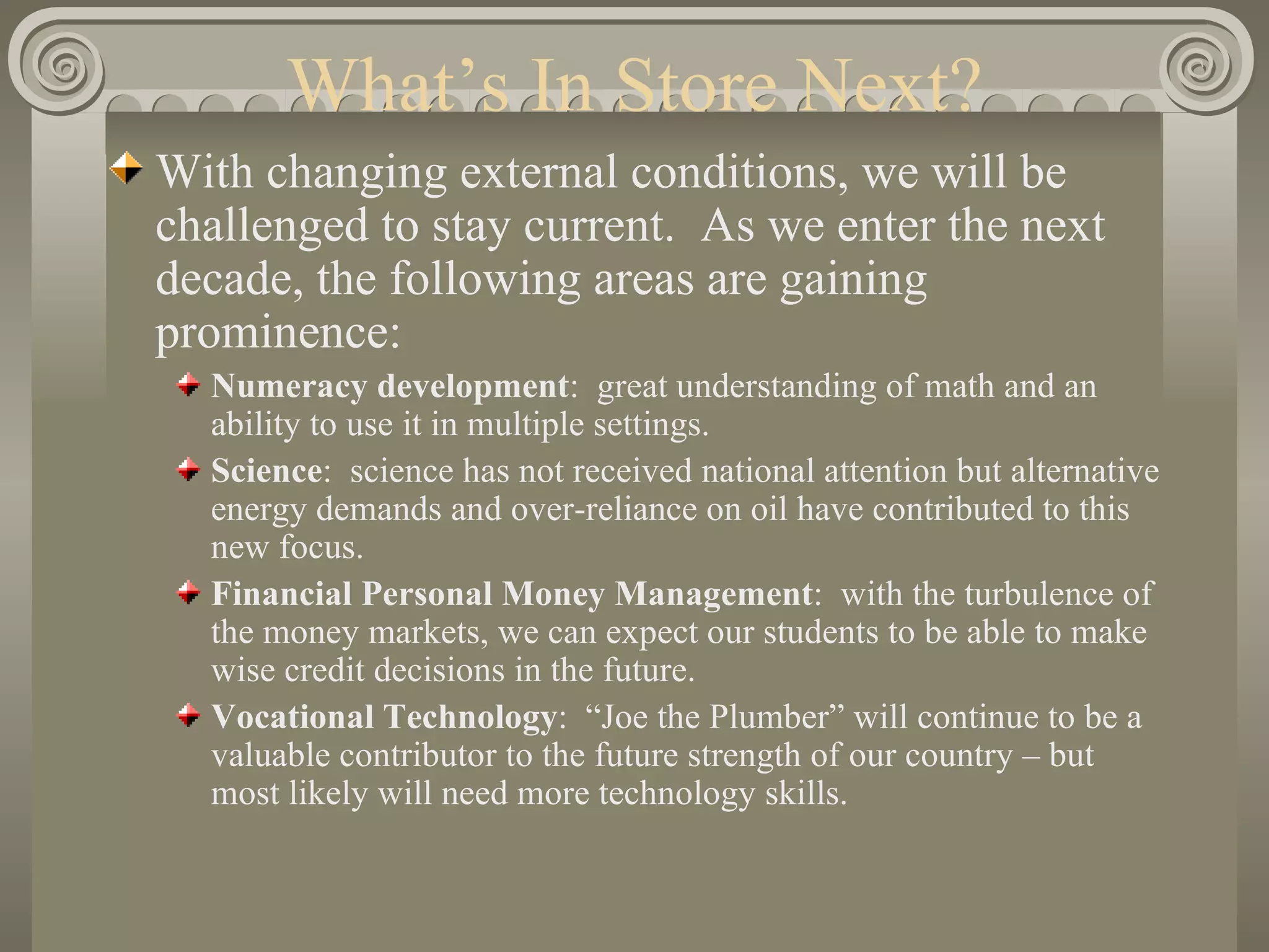 What’s In Store Next? With changing external conditions, we will be challenged to stay current.  As we enter the next decade, the following areas are gaining prominence: Numeracy development :  great understanding of math and an ability to use it in multiple settings. Science :  science has not received national attention but alternative energy demands and over-reliance on oil have contributed to this new focus. Financial Personal Money Management :  with the turbulence of the money markets, we can expect our students to be able to make wise credit decisions in the future. Vocational Technology :  “Joe the Plumber” will continue to be a valuable contributor to the future strength of our country – but most likely will need more technology skills. 