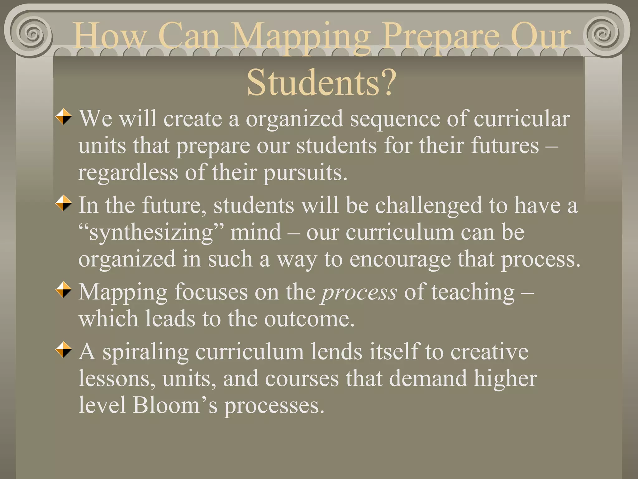How Can Mapping Prepare Our Students? We will create a organized sequence of curricular units that prepare our students for their futures – regardless of their pursuits. In the future, students will be challenged to have a “synthesizing” mind – our curriculum can be organized in such a way to encourage that process. Mapping focuses on the  process  of teaching – which leads to the outcome. A spiraling curriculum lends itself to creative lessons, units, and courses that demand higher level Bloom’s processes. 